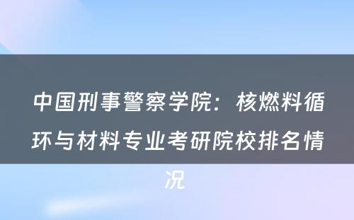 中国刑事警察学院：核燃料循环与材料专业考研院校排名情况 
