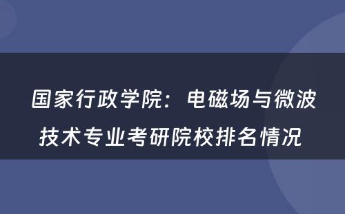 国家行政学院：电磁场与微波技术专业考研院校排名情况 