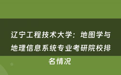 辽宁工程技术大学：地图学与地理信息系统专业考研院校排名情况 
