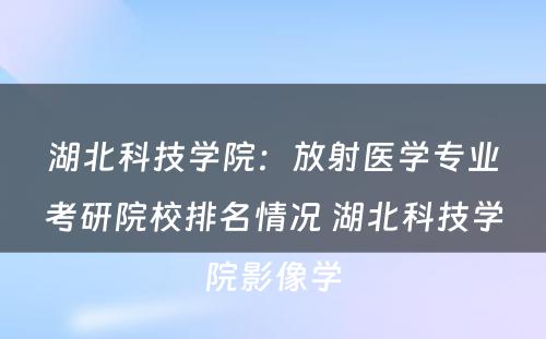 湖北科技学院：放射医学专业考研院校排名情况 湖北科技学院影像学