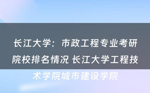 长江大学：市政工程专业考研院校排名情况 长江大学工程技术学院城市建设学院