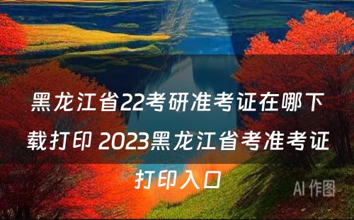 黑龙江省22考研准考证在哪下载打印 2023黑龙江省考准考证打印入口