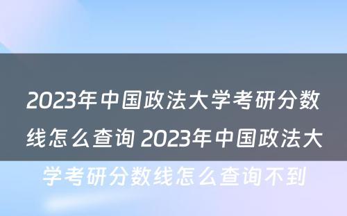 2023年中国政法大学考研分数线怎么查询 2023年中国政法大学考研分数线怎么查询不到