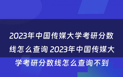 2023年中国传媒大学考研分数线怎么查询 2023年中国传媒大学考研分数线怎么查询不到