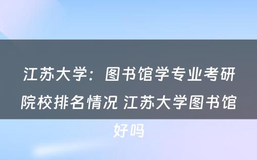 江苏大学：图书馆学专业考研院校排名情况 江苏大学图书馆好吗