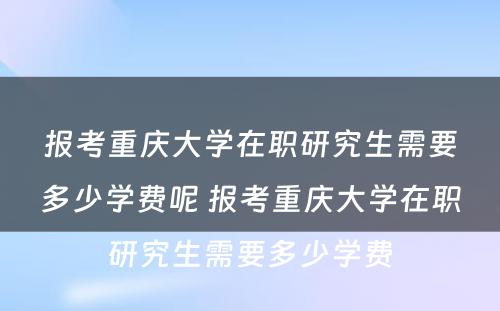 报考重庆大学在职研究生需要多少学费呢 报考重庆大学在职研究生需要多少学费