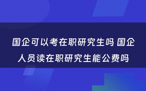 国企可以考在职研究生吗 国企人员读在职研究生能公费吗