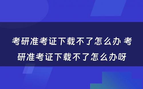 考研准考证下载不了怎么办 考研准考证下载不了怎么办呀