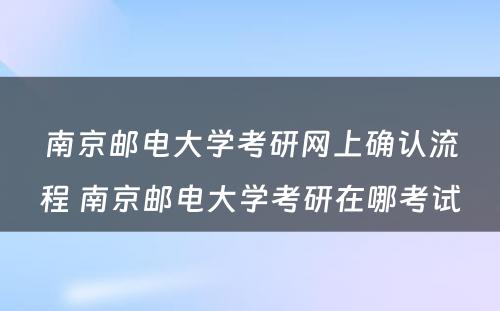 南京邮电大学考研网上确认流程 南京邮电大学考研在哪考试