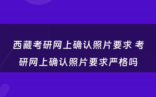 西藏考研网上确认照片要求 考研网上确认照片要求严格吗