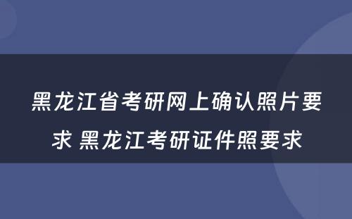 黑龙江省考研网上确认照片要求 黑龙江考研证件照要求