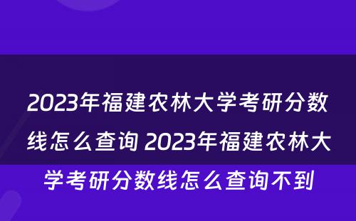 2023年福建农林大学考研分数线怎么查询 2023年福建农林大学考研分数线怎么查询不到