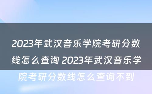 2023年武汉音乐学院考研分数线怎么查询 2023年武汉音乐学院考研分数线怎么查询不到