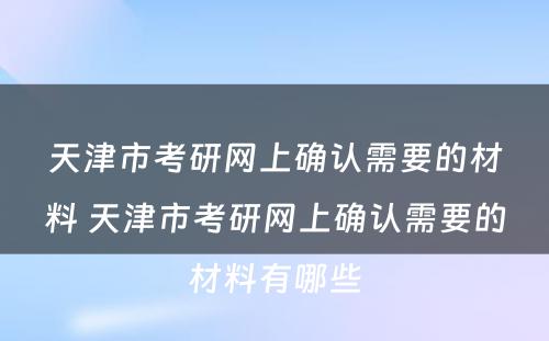 天津市考研网上确认需要的材料 天津市考研网上确认需要的材料有哪些