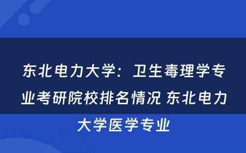 东北电力大学：卫生毒理学专业考研院校排名情况 东北电力大学医学专业