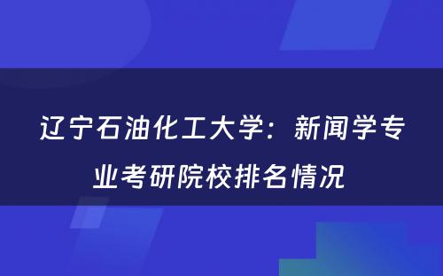 辽宁石油化工大学：新闻学专业考研院校排名情况 