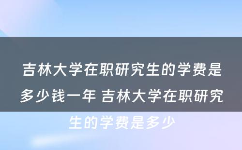 吉林大学在职研究生的学费是多少钱一年 吉林大学在职研究生的学费是多少