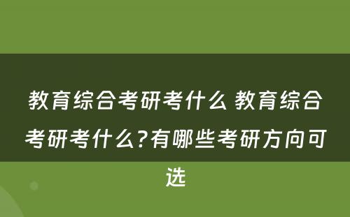 教育综合考研考什么 教育综合考研考什么?有哪些考研方向可选