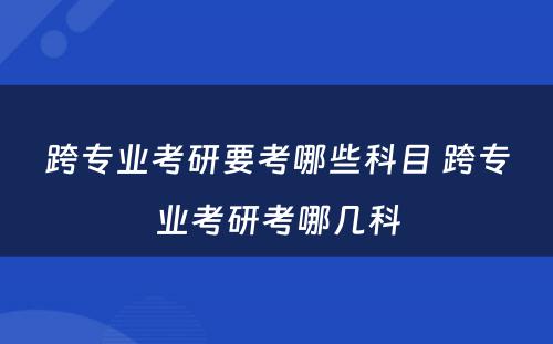 跨专业考研要考哪些科目 跨专业考研考哪几科