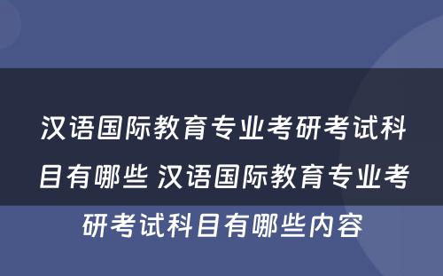 汉语国际教育专业考研考试科目有哪些 汉语国际教育专业考研考试科目有哪些内容