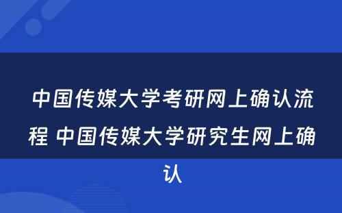 中国传媒大学考研网上确认流程 中国传媒大学研究生网上确认