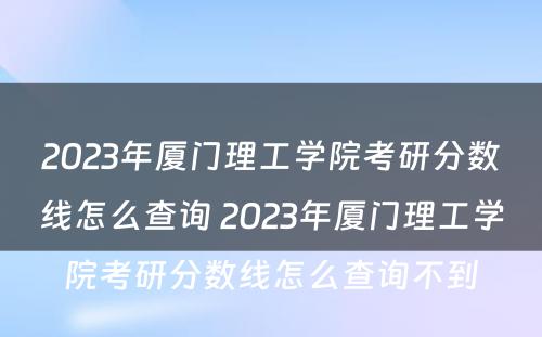 2023年厦门理工学院考研分数线怎么查询 2023年厦门理工学院考研分数线怎么查询不到