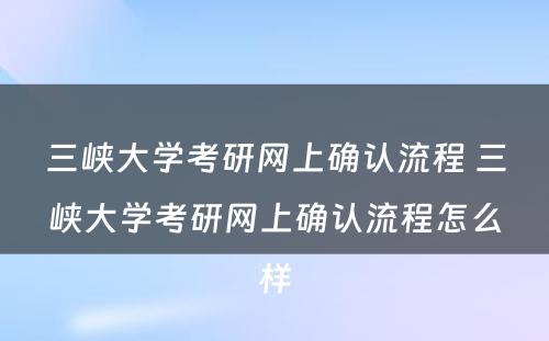 三峡大学考研网上确认流程 三峡大学考研网上确认流程怎么样