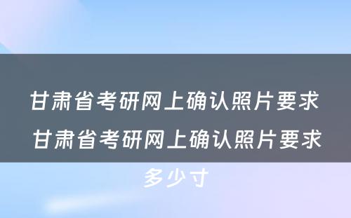 甘肃省考研网上确认照片要求 甘肃省考研网上确认照片要求多少寸