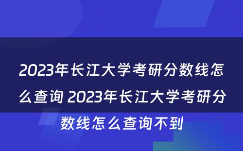 2023年长江大学考研分数线怎么查询 2023年长江大学考研分数线怎么查询不到
