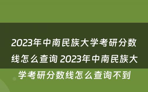 2023年中南民族大学考研分数线怎么查询 2023年中南民族大学考研分数线怎么查询不到