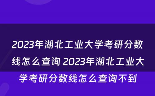 2023年湖北工业大学考研分数线怎么查询 2023年湖北工业大学考研分数线怎么查询不到