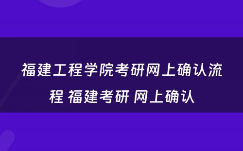 福建工程学院考研网上确认流程 福建考研 网上确认