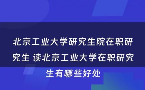 北京工业大学研究生院在职研究生 读北京工业大学在职研究生有哪些好处