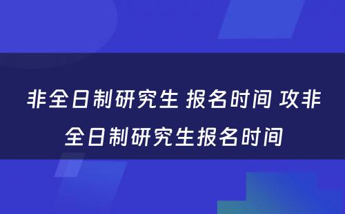 非全日制研究生 报名时间 攻非全日制研究生报名时间