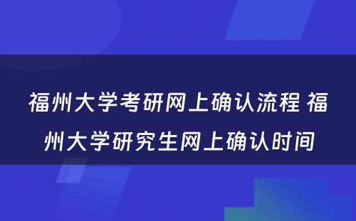 福州大学考研网上确认流程 福州大学研究生网上确认时间