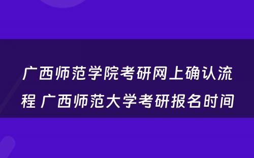 广西师范学院考研网上确认流程 广西师范大学考研报名时间