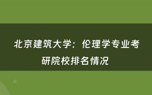 北京建筑大学：伦理学专业考研院校排名情况 