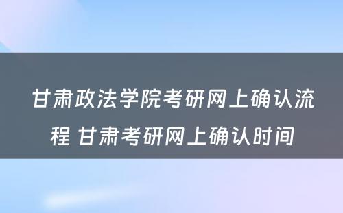 甘肃政法学院考研网上确认流程 甘肃考研网上确认时间