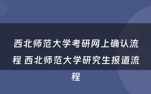 西北师范大学考研网上确认流程 西北师范大学研究生报道流程