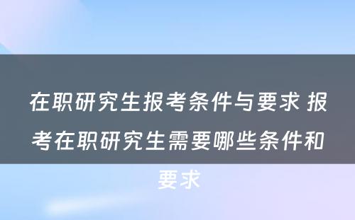 在职研究生报考条件与要求 报考在职研究生需要哪些条件和要求
