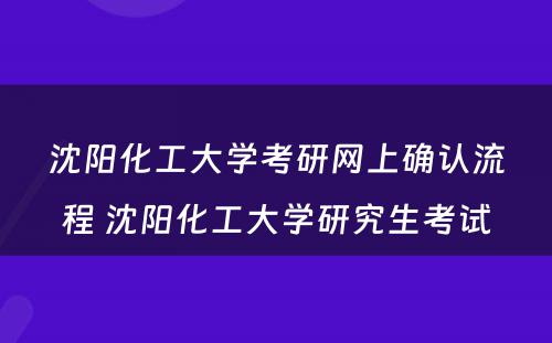 沈阳化工大学考研网上确认流程 沈阳化工大学研究生考试