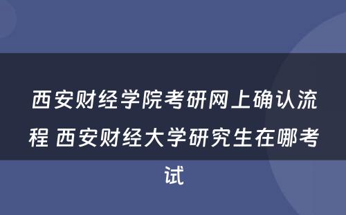 西安财经学院考研网上确认流程 西安财经大学研究生在哪考试