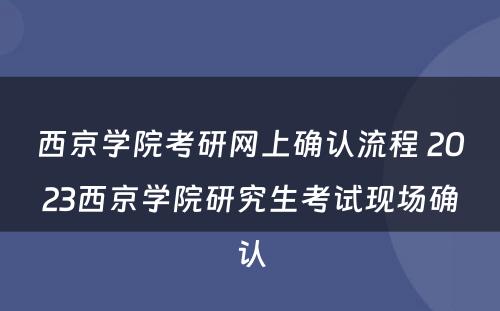 西京学院考研网上确认流程 2023西京学院研究生考试现场确认