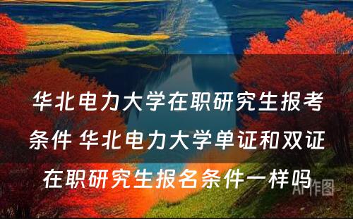 华北电力大学在职研究生报考条件 华北电力大学单证和双证在职研究生报名条件一样吗