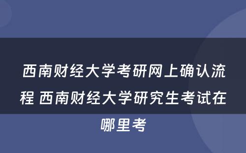 西南财经大学考研网上确认流程 西南财经大学研究生考试在哪里考