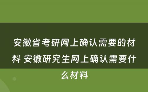 安徽省考研网上确认需要的材料 安徽研究生网上确认需要什么材料