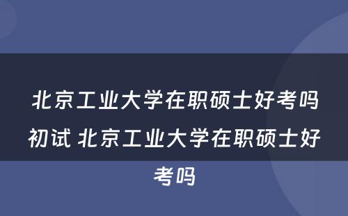 北京工业大学在职硕士好考吗初试 北京工业大学在职硕士好考吗