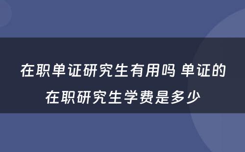 在职单证研究生有用吗 单证的在职研究生学费是多少