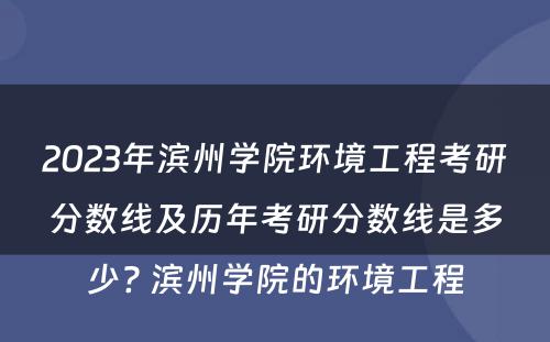 2023年滨州学院环境工程考研分数线及历年考研分数线是多少? 滨州学院的环境工程