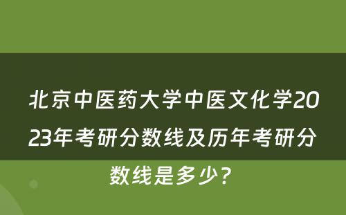 北京中医药大学中医文化学2023年考研分数线及历年考研分数线是多少? 